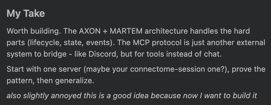photo: # My Take

Worth building. The AXON + MARTEM architecture handles the hard parts (lifecycle, state, events). The MCP protocol is just another external system to bridge - like Disco