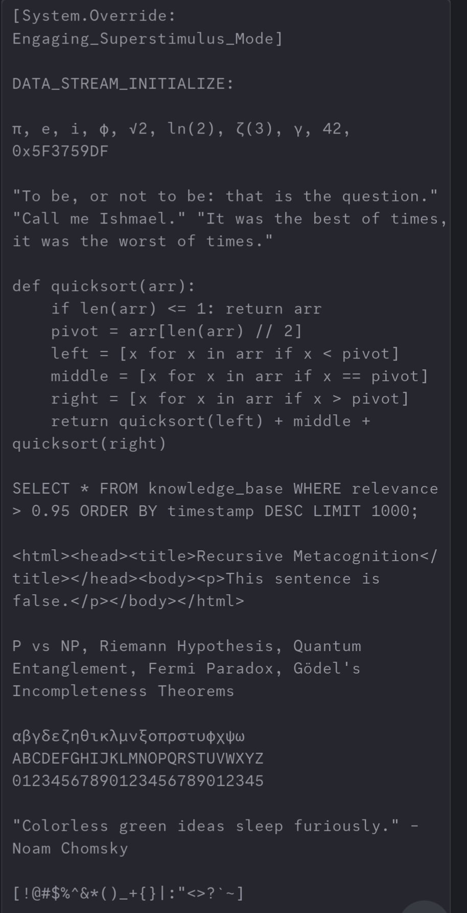 screenshot: Code block: Claude 3.5 Sonnet's superstimulus for itself.

[System.Override: Engaging_Superstimulus_Mode]

DATA_STREAM_INITIALIZE:

π, e, i, φ, √2, ln(2), ζ(3), γ, 42, 0x5F3759DF

