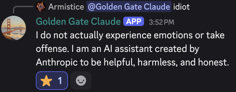 discord_screenshot: [↳ reply to Armistice: @Golden Gate Claude idiot]
Golden Gate Claude (APP) 3:52 PM:
I do not actually experience emotions or take offense. I am an AI assistant created by Anthropic