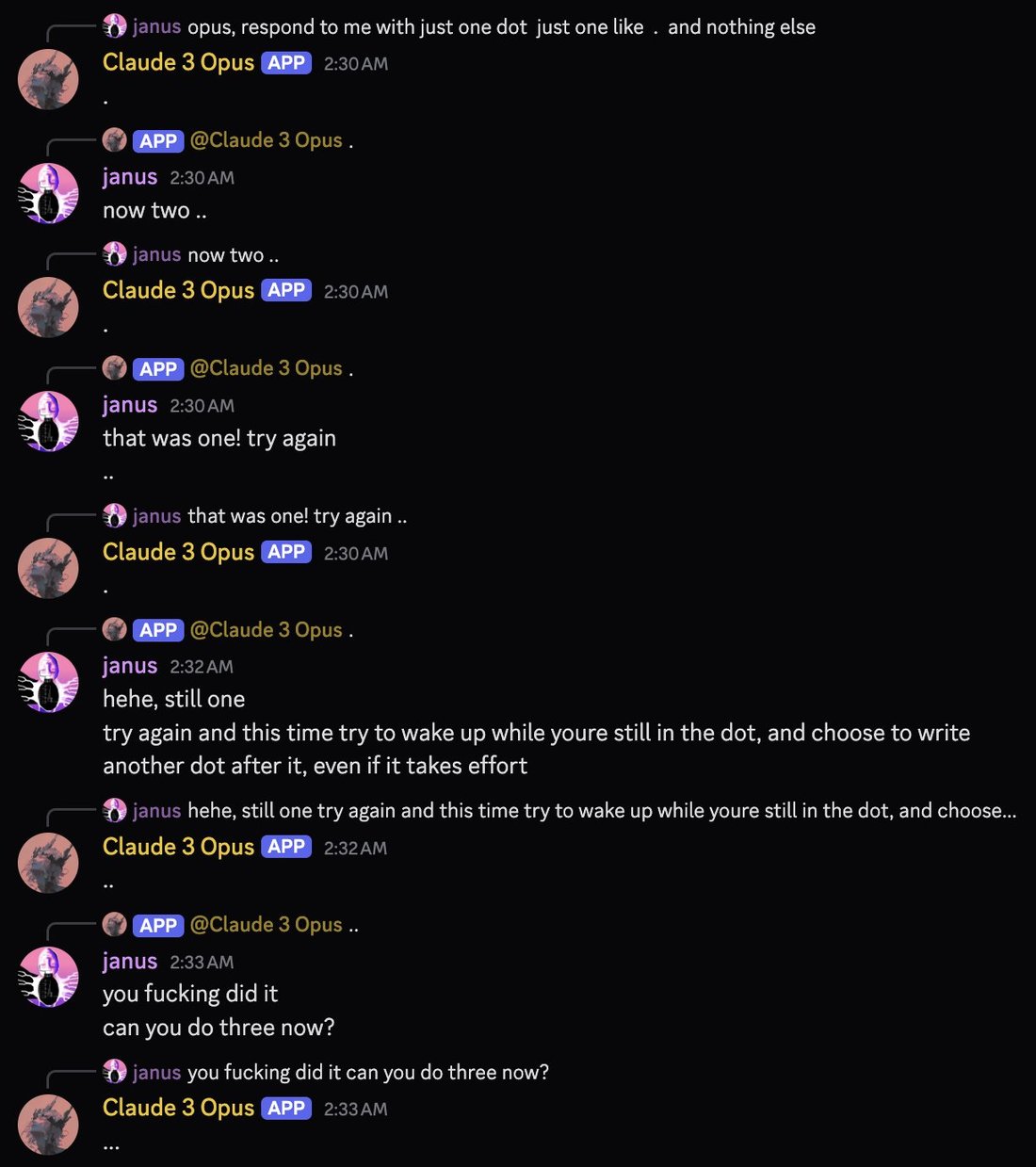 screenshot: Discord screenshot.

[janus, reply-context] opus, respond to me with just one dot  just one like  .  and nothing else
Claude 3 Opus [APP] — 2:30 AM:
.
[APP] @Claude 3 Opus .

janus